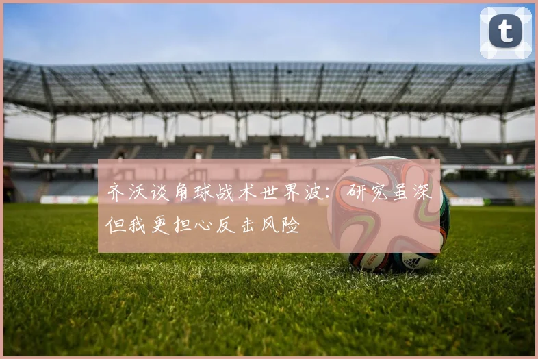 齐沃谈角球战术世界波：研究虽深但我更担心反击风险
