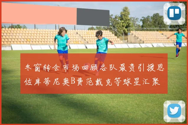 冬窗转会市场回顾各队最贵引援恩佐库蒂尼奥B费范戴克等球星汇聚