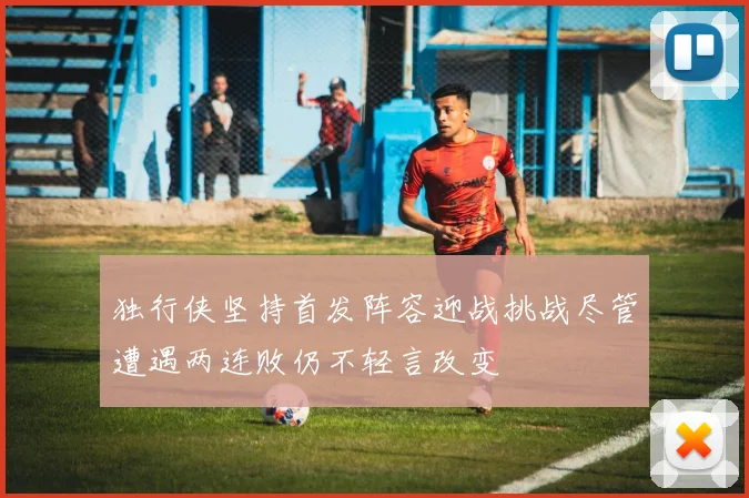 独行侠坚持首发阵容迎战挑战尽管遭遇两连败仍不轻言改变