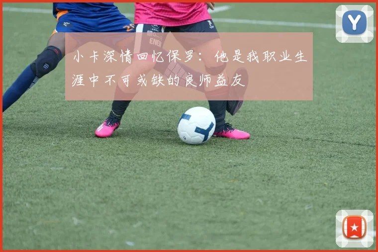 小卡深情回忆保罗：他是我职业生涯中不可或缺的良师益友