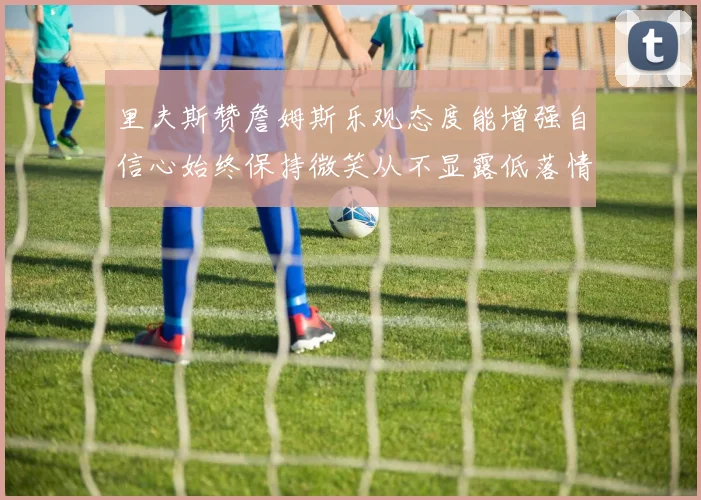 里夫斯赞詹姆斯乐观态度能增强自信心始终保持微笑从不显露低落情绪