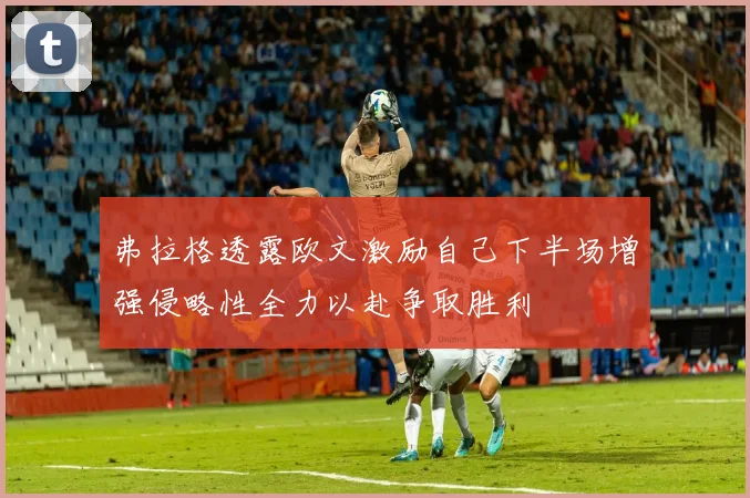 弗拉格透露欧文激励自己下半场增强侵略性全力以赴争取胜利