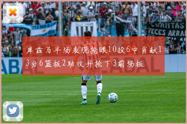库兹马半场表现抢眼10投6中贡献13分6篮板2助攻并抢下3前场板