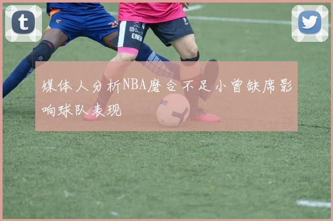 媒体人分析NBA磨合不足小曾缺席影响球队表现