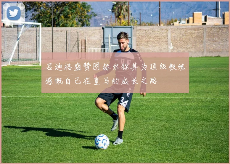 吕迪格盛赞图赫尔称其为顶级教练感慨自己在皇马的成长之路