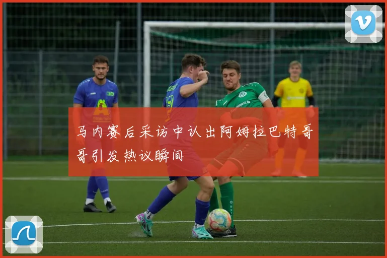 马内赛后采访中认出阿姆拉巴特哥哥引发热议瞬间