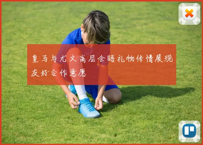 皇马与尤文高层会晤礼物传情展现友好合作意愿