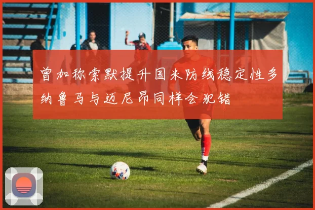 曾加称索默提升国米防线稳定性多纳鲁马与迈尼昂同样会犯错