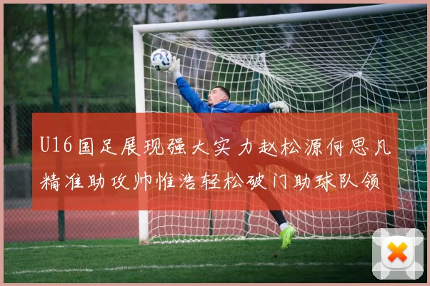 U16国足展现强大实力赵松源何思凡精准助攻帅惟浩轻松破门助球队领先
