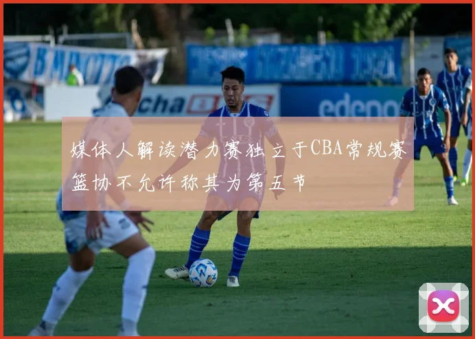 媒体人解读潜力赛独立于CBA常规赛篮协不允许称其为第五节