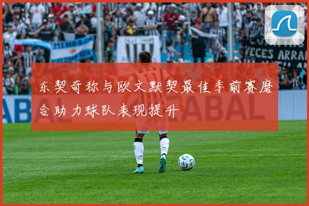 东契奇称与欧文默契最佳季前赛磨合助力球队表现提升
