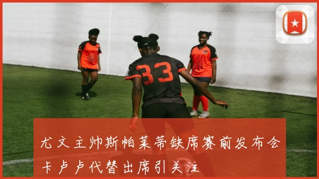 尤文主帅斯帕莱蒂缺席赛前发布会卡卢卢代替出席引关注