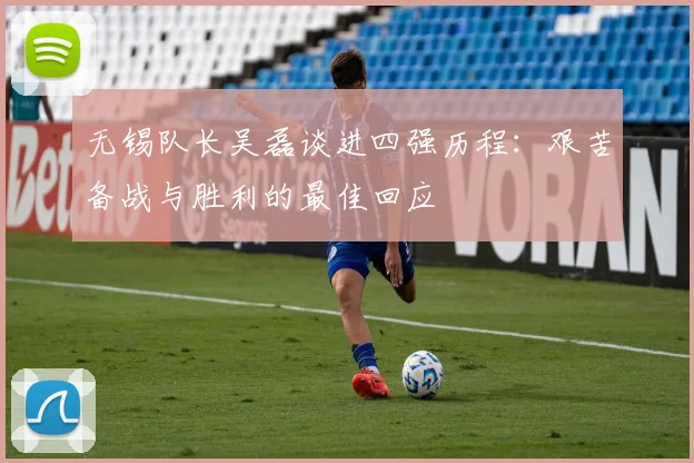 无锡队长吴磊谈进四强历程：艰苦备战与胜利的最佳回应