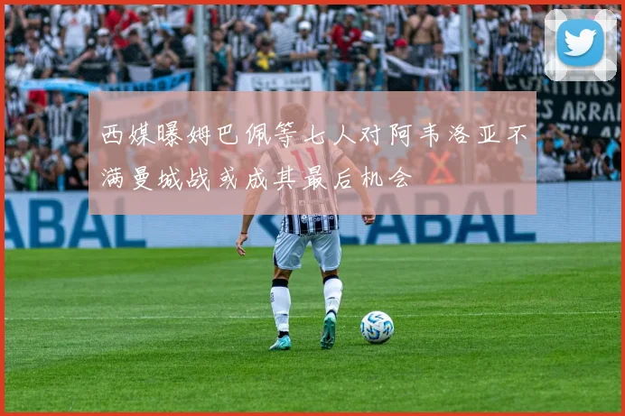 西媒曝姆巴佩等七人对阿韦洛亚不满曼城战或成其最后机会