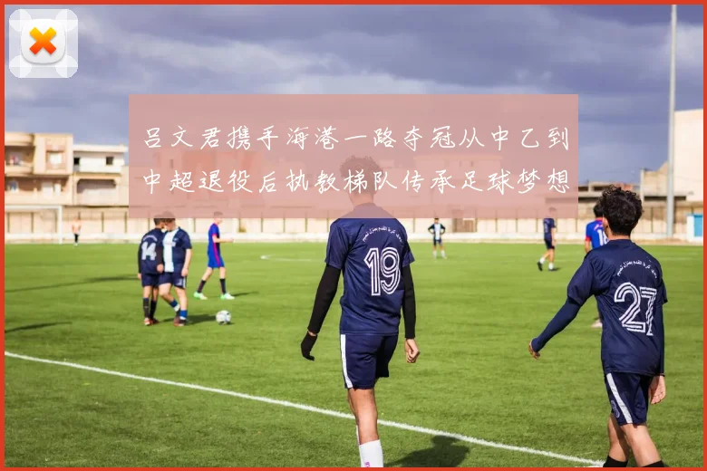 吕文君携手海港一路夺冠从中乙到中超退役后执教梯队传承足球梦想