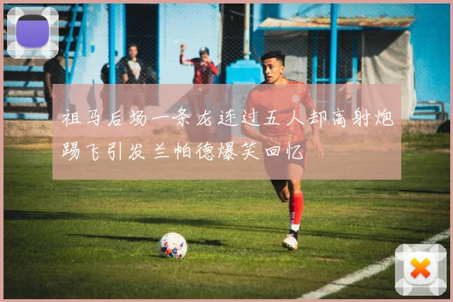 祖马后场一条龙连过五人却高射炮踢飞引发兰帕德爆笑回忆