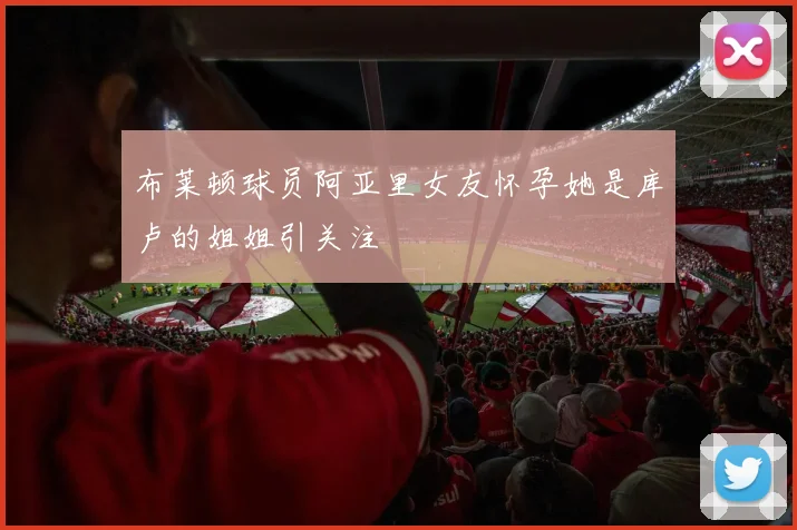 布莱顿球员阿亚里女友怀孕她是库卢的姐姐引关注