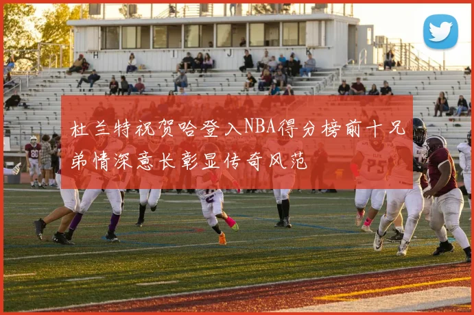 杜兰特祝贺哈登入NBA得分榜前十兄弟情深意长彰显传奇风范
