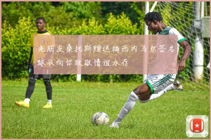 老朋友桑托斯赠送梅西内马尔签名球衣向你致敬情谊永存