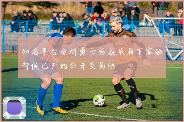 知名平台分析勇士或成浓眉下家独行侠已开始公开交易他