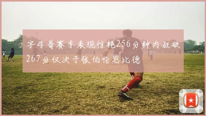 字母哥赛季表现惊艳256分钟内狂砍267分仅次于张伯伦恩比德
