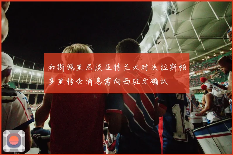 加斯佩里尼谈亚特兰大对决拉斯帕多里转会消息需向西班牙确认