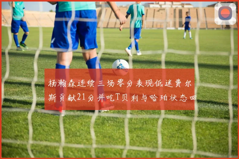 杨瀚森连续三场零分表现低迷费尔斯贡献21分并吃T贝利与哈珀状态回暖