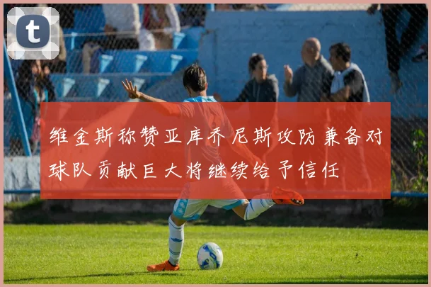 维金斯称赞亚库乔尼斯攻防兼备对球队贡献巨大将继续给予信任