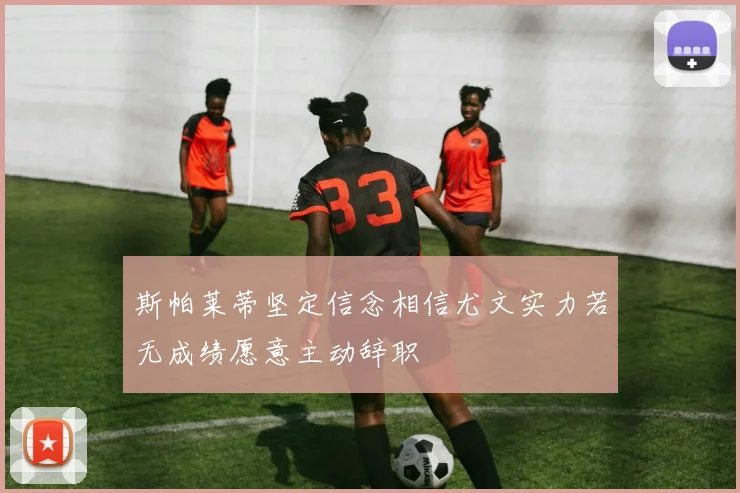 斯帕莱蒂坚定信念相信尤文实力若无成绩愿意主动辞职