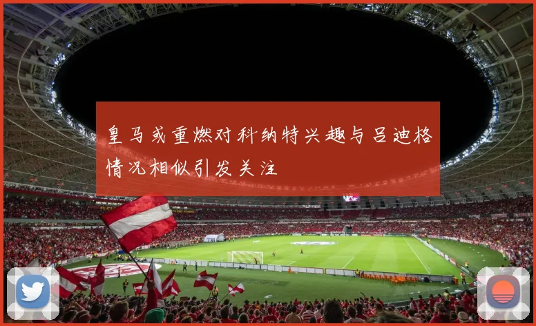 皇马或重燃对科纳特兴趣与吕迪格情况相似引发关注