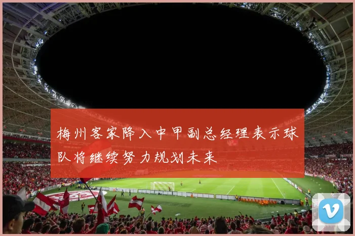 梅州客家降入中甲副总经理表示球队将继续努力规划未来
