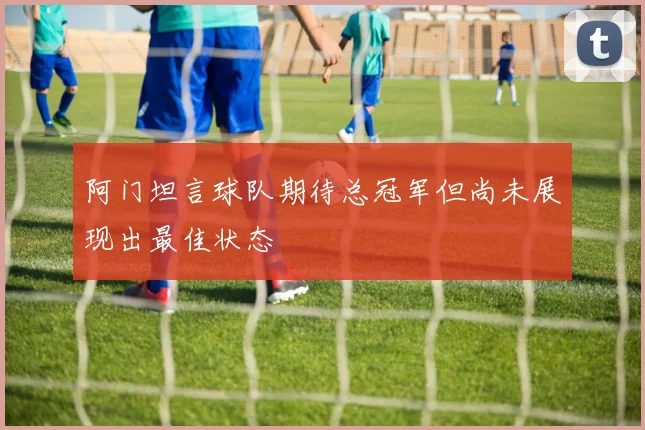 阿门坦言球队期待总冠军但尚未展现出最佳状态