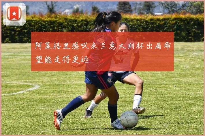 阿莱格里感叹米兰意大利杯出局希望能走得更远