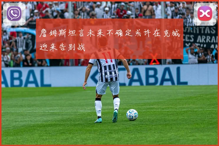 詹姆斯坦言未来不确定或许在克城迎来告别战