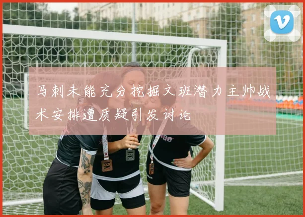马刺未能充分挖掘文班潜力主帅战术安排遭质疑引发讨论
