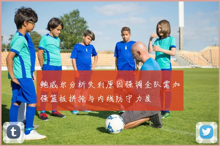 鲍威尔分析失利原因强调全队需加强篮板拼抢与内线防守力度