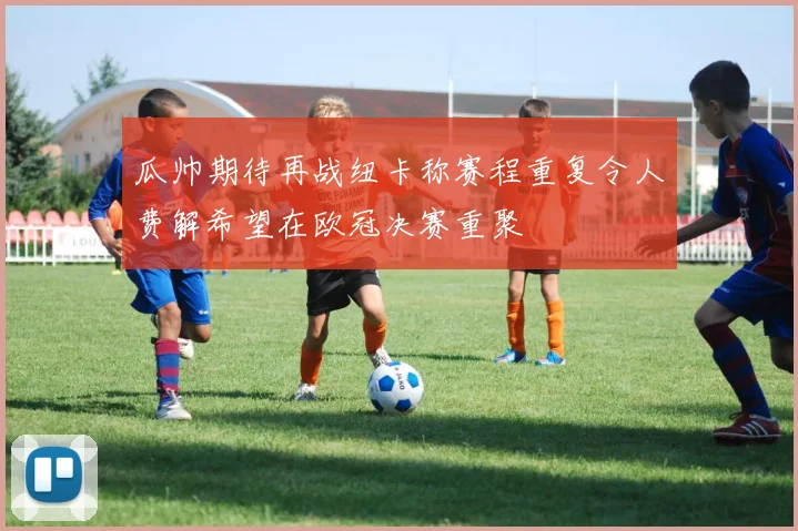 瓜帅期待再战纽卡称赛程重复令人费解希望在欧冠决赛重聚