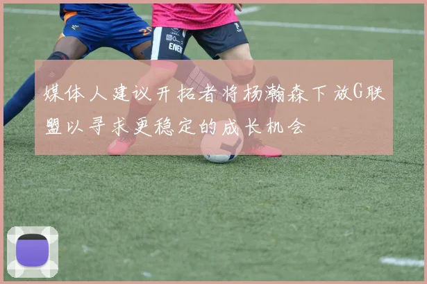 媒体人建议开拓者将杨瀚森下放G联盟以寻求更稳定的成长机会