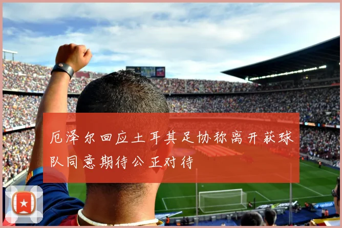 厄泽尔回应土耳其足协称离开获球队同意期待公正对待