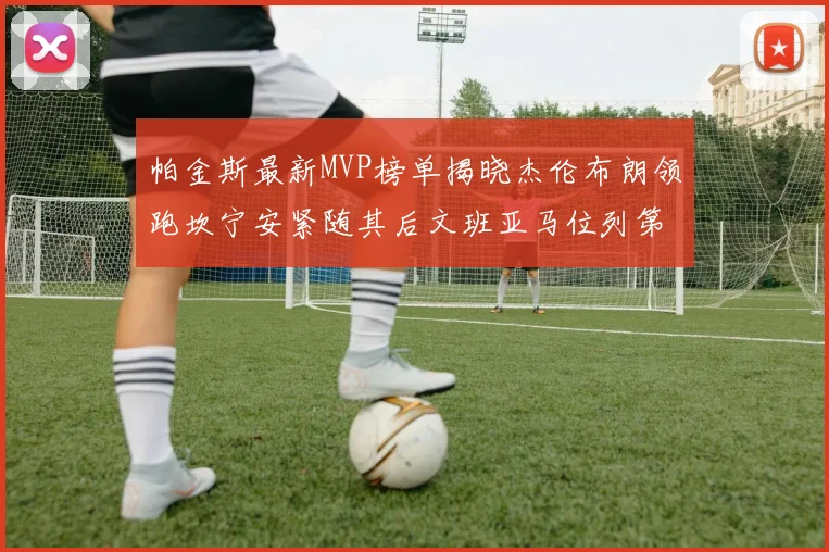 帕金斯最新MVP榜单揭晓杰伦布朗领跑坎宁安紧随其后文班亚马位列第三