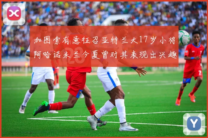 加图索有意征召亚特兰大17岁小将阿哈诺米兰今夏曾对其表现出兴趣