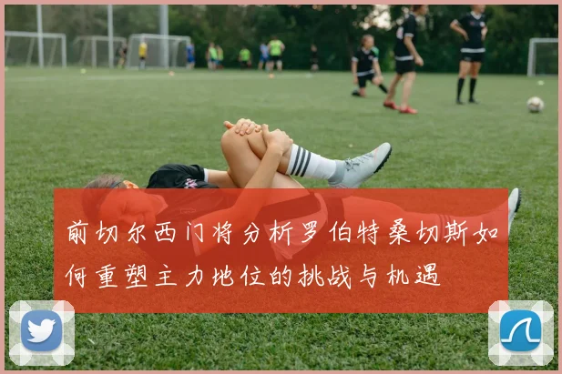 前切尔西门将分析罗伯特桑切斯如何重塑主力地位的挑战与机遇