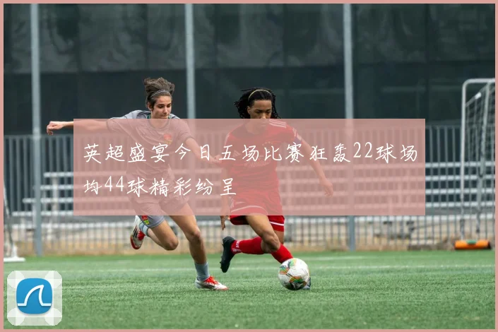英超盛宴今日五场比赛狂轰22球场均44球精彩纷呈