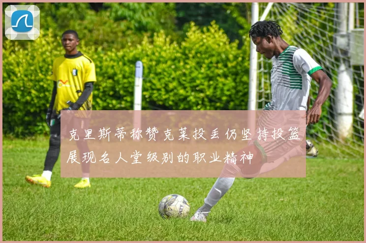 克里斯蒂称赞克莱投丢仍坚持投篮展现名人堂级别的职业精神